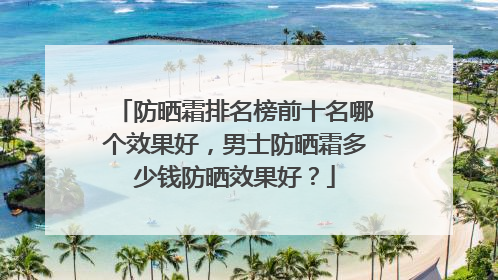防晒霜排名榜前十名哪个效果好，男士防晒霜多少钱防晒效果好？
