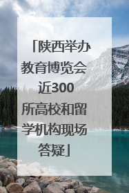 陕西举办教育博览会 近300所高校和留学机构现场答疑