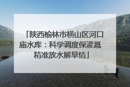 陕西榆林市横山区河口庙水库：科学调度保灌溉 精准放水解旱情