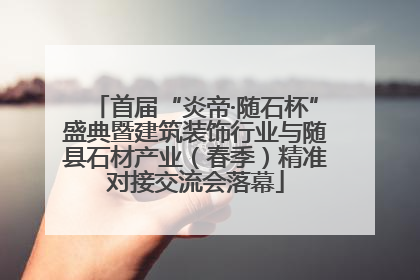 首届“炎帝·随石杯”盛典暨建筑装饰行业与随县石材产业（春季）精准对接交流会落幕