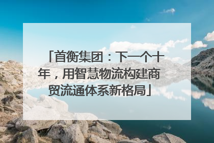 首衡集团：下一个十年，用智慧物流构建商贸流通体系新格局