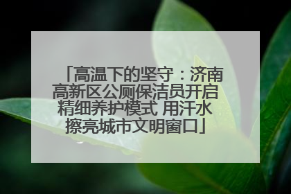 高温下的坚守：济南高新区公厕保洁员开启精细养护模式 用汗水擦亮城市文明窗口
