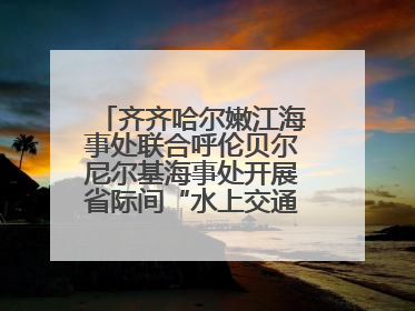 齐齐哈尔嫩江海事处联合呼伦贝尔尼尔基海事处开展省际间“水上交通安全知识进校园”活动