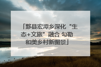 黟县宏潭乡深化“生态+文旅”融合 勾勒和美乡村新图景