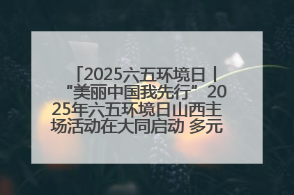 2025六五环境日丨“美丽中国我先行”2025年六五环境日山西主场活动在大同启动 多元形式绘就生态画卷