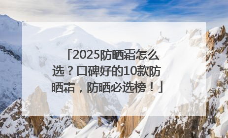 2025防晒霜怎么选？口碑好的10款防晒霜，防晒必选榜！