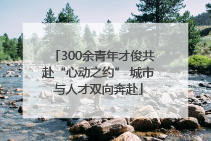 300余青年才俊共赴“心动之约” 城市与人才双向奔赴