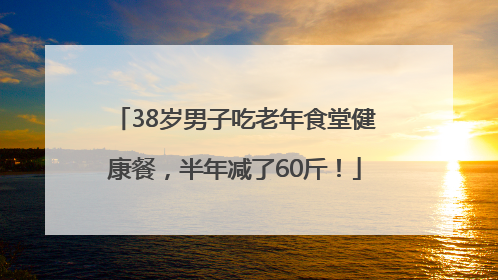 38岁男子吃老年食堂健康餐，半年减了60斤！