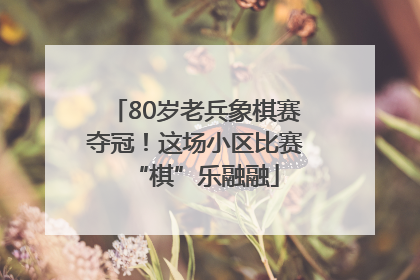 80岁老兵象棋赛夺冠！这场小区比赛“棋”乐融融