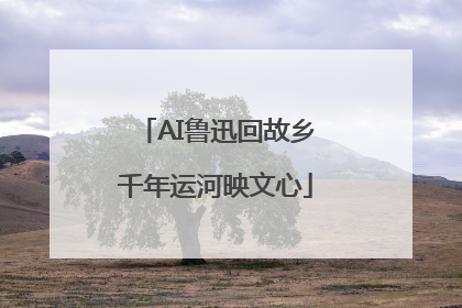 AI鲁迅回故乡千年运河映文心